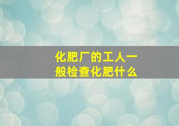 化肥厂的工人一般检查化肥什么