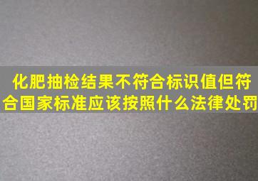 化肥抽检结果不符合标识值,但符合国家标准,应该按照什么法律处罚