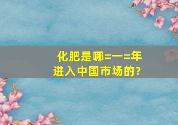 化肥是哪=一=年进入中国市场的?