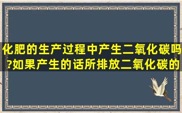 化肥的生产过程中产生二氧化碳吗?如果产生的话,所排放二氧化碳的...