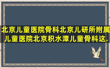 北京儿童医院骨科北京儿研所附属儿童医院北京积水潭儿童骨科这...