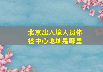 北京出入境人员体检中心地址是哪里