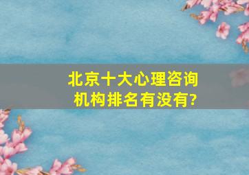 北京十大心理咨询机构排名有没有?