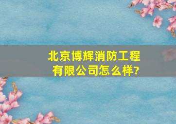 北京博辉消防工程有限公司怎么样?