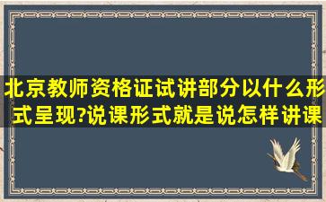 北京教师资格证试讲部分以什么形式呈现?说课形式(就是说怎样讲课...