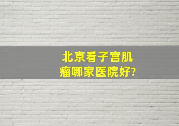 北京看子宫肌瘤哪家医院好?