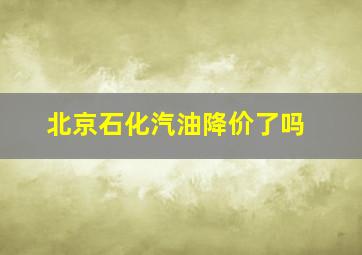 北京石化汽油降价了吗