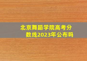 北京舞蹈学院高考分数线2023年公布吗