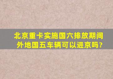 北京重卡实施国六排放期间外地国五车辆可以进京吗?