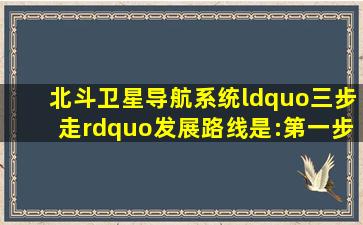 北斗卫星导航系统“三步走”发展路线是:第一步,从200...