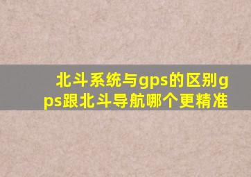 北斗系统与gps的区别,gps跟北斗导航哪个更精准