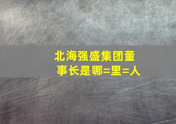 北海强盛集团董事长是哪=里=人