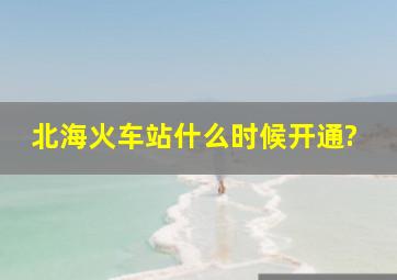 北海火车站什么时候开通?