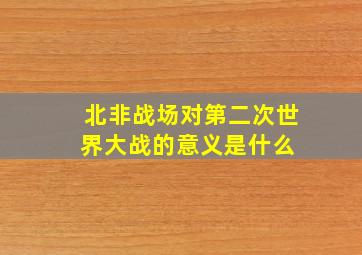 北非战场对第二次世界大战的意义是什么 