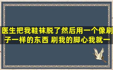 医生把我鞋袜脱了,然后用一个像刷子一样的东西 刷我的脚心,我就一直...