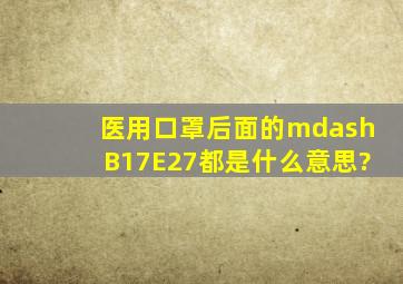 医用口罩后面的—B17、E27都是什么意思?