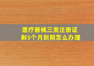 医疗器械三类注册证剩5个月到期怎么办理