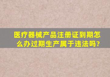 医疗器械产品注册证到期怎么办过期生产属于违法吗?