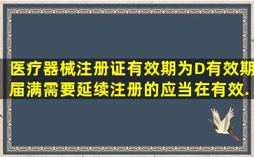 医疗器械注册证有效期为(D)。有效期届满需要延续注册的,应当在有效...