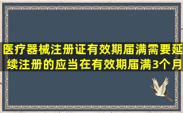 医疗器械注册证有效期届满需要延续注册的,应当在有效期届满3个月前...