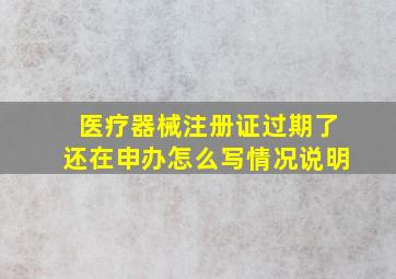 医疗器械注册证过期了还在申办怎么写情况说明