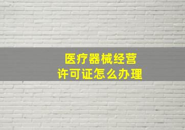 医疗器械经营许可证怎么办理