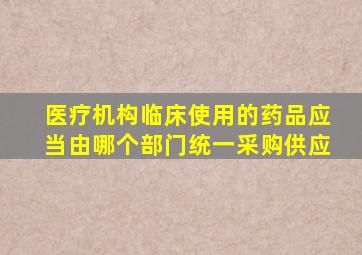 医疗机构临床使用的药品应当由哪个部门统一采购供应()