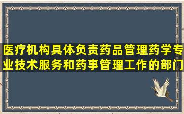 医疗机构具体负责药品管理、药学专业技术服务和药事管理工作的部门是