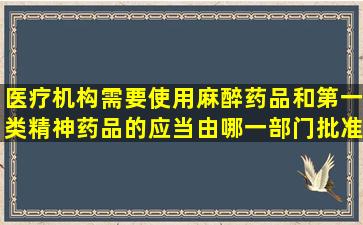 医疗机构需要使用麻醉药品和第一类精神药品的,应当由哪一部门批准A...