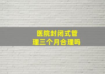 医院封闭式管理三个月合理吗