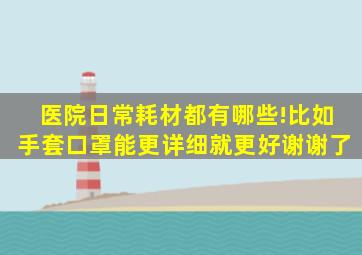 医院日常耗材都有哪些!比如手套,口罩。。。能更详细就更好,谢谢了