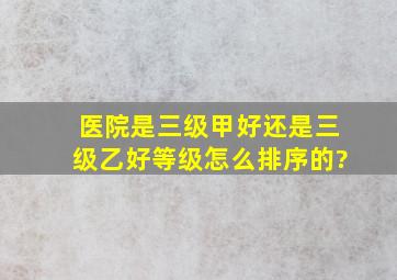 医院是三级甲好还是三级乙好,等级怎么排序的?