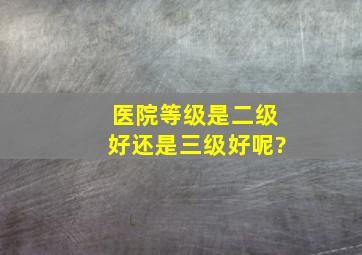 医院等级是二级好还是三级好呢?