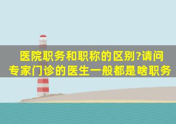 医院职务和职称的区别?请问,专家门诊的医生一般都是啥职务