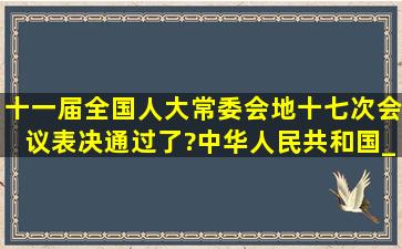 十一届全国人大常委会地十七次会议表决通过了?中华人民共和国___...