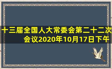 十三届全国人大常委会第二十二次会议2020年10月17日下午在北京...
