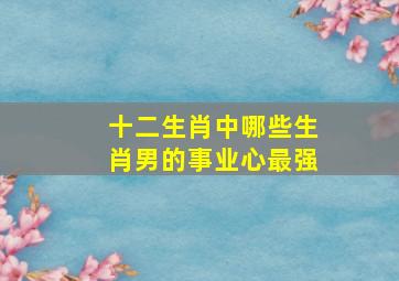 十二生肖中,哪些生肖男的事业心最强