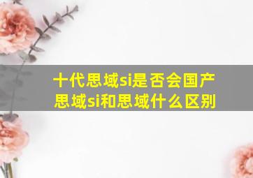 十代思域si是否会国产 思域si和思域什么区别