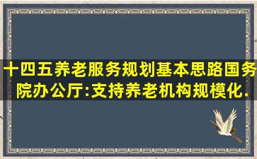 十四五养老服务规划基本思路国务院办公厅:支持养老机构规模化...