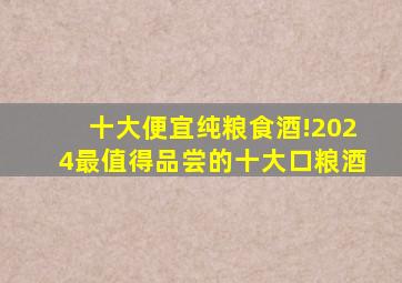 十大便宜纯粮食酒!2024最值得品尝的十大口粮酒