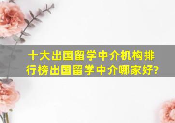 十大出国留学中介机构排行榜,出国留学中介哪家好?