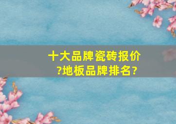 十大品牌瓷砖报价?地板品牌排名?