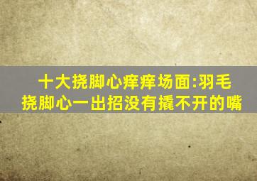 十大挠脚心痒痒场面:羽毛挠脚心一出招,没有撬不开的嘴