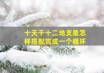 十天干,十二地支是怎样搭配完成一个循环