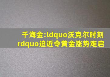 千海金:“沃克尔时刻”迫近令黄金涨势难启 