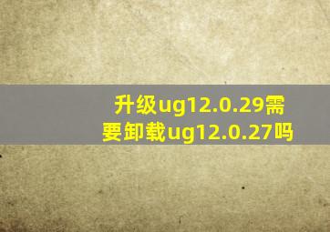 升级ug12.0.29需要卸载ug12.0.27吗