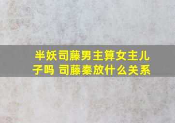 半妖司藤男主算女主儿子吗 司藤秦放什么关系