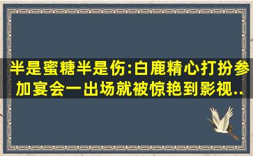 半是蜜糖半是伤:白鹿精心打扮参加宴会,一出场就被惊艳到,影视...