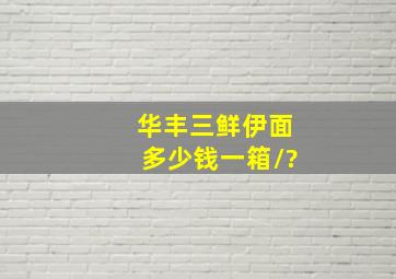 华丰三鲜伊面多少钱一箱/?