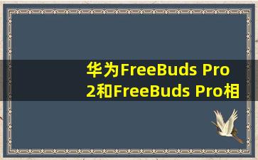 华为FreeBuds Pro 2和FreeBuds Pro相比,有什么不同?